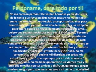 Perdoname, dare todo por ti!No ma corazón perdón!! De verdad hermosa ya me di cuenta de lo tonto que fuy al pedirte tantas cosas y no ma no sabes como me arrepiento pero te pido una oportunidad mas para demostrarte que ya cambie mi vida de verdad fuy un estúpido pero ahora quiero de neuvo demostrarte cuando te amo, quiero que seamos noviestios otra vez :$ & asi quiero llevarme bien con tus amigos, y quiero verte solo cuando puedas sin obcligarte a nada, quiero ir a conciertos de metal y de rock contigo y a verte tocar, quiero verte vestida de negro porque te ves tan pero tan sexy, quiero darte muchos besitos y abrazarte sin discutir y nunca mas gritarte ni exigirte nada, no ma corazoncito, quiero pedirte mil disculpas por todas mis estupideces y quiero que sepas que por mi vida nunca te fuy infiel amor mio, no ma bebe quiero verte un viernes más y al otro que te vallas con tus amigos a disfrutar, quiero que tengas muchos amigos pero que me ames solo a mi como tu noviesito!