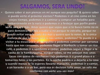 Salgamos, sera lindo!Quiero saber si aun piensas en mi aunque sea poquito? & quiero saber si puedo verte el próximo viernes? Podemos ir al cine como en los viejos tiempo, podemos ir a caminar y comprar un heladito para embarrárnoslo en la nariz o podemos ir a festejar que porfin podre verte una vez más. Amor quiero que sepas que si te busco tanto no es para demostrarle nada a nadie si no porque te extraño, porque no puedo evitar amarte cada día más y quiero que lo notes, & la única manera de que lo hagas será si nos vemos, podemos? Te puedo ir a visitar a tu escuela e ir al triangulito o podemos caminar por carranza hasta que nos cansemos, podemos llegar a Starbucks y tomar un rico café, o podemos ir a samborns a comer, podemos seguir y llegar a la casita de la hamburguesa, aunque sabes, se me antojan mas unos tacos con queso de rancheros! Jaja podemos ir a grand plaza o a tomarnos fotos a los portales. En la noche podría ir a dejarte a tu casa y cuando menos te lo esperes llevarte mariachis, podemos ir a cantar, a un karaoke o a un bar, pero esa es decisión tulla amor, yo solo me conformo con verte una vez más!