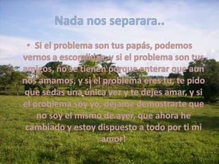 Nada nos separara..Si el problema son tus papás, podemos vernos a escondidas, y si el problema son tus amigos, no se tienen porque enterar que aun nos amamos, y si el problema eres tu, te pido que sedas una única vez y te dejes amar, y si el problema soy yo, dejame demostrarte que no soy el mismo de ayer, que ahora he cambiado y estoy dispuesto a todo por ti mi amor!