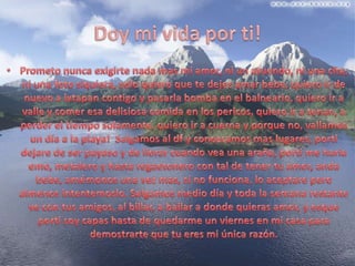 Doy mi vida por ti!Prometo nunca exigirte nada mas mi amor, ni un atuendo, ni una cita, ni una foto siquiera, solo quiero que te dejes amar bebe, quiero ir de nuevo a ixtapan contigo y pasarla bomba en el balneario, quiero ir a valle y comer esa delisiosa comida en los pericos, quiero ir a tenan, a perder el tiempo solamente, quiero ir a cuerna y porque no, vallamos un día a la playa!  Salgamos al df y conozcamos mas lugares, porti dejare de ser payaso y de llorar cuando vea una araña, porti me haría emo, metalero y hasta regaetonero con tal de tener tu amor, anda bebe, amémonos una vez mas, si no funciona, lo aceptare pero almenosintentemoslo. Salgamos medio día y toda la semana restante ve con tus amigos, al billar, a bailar a donde quieras amor, y esqueporti soy capas hasta de quedarme un viernes en mi casa para demostrarte que tu eres mi única razón.