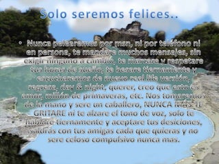 Solo seremos felices..Nunca pelearemos por msn, ni por teléfono ni en persona, te mandare muchos mensajes, sin exigir ninguno a cambio, te marcare y respetare tus horas de sueño, te besare tiernamente y escucharemos de nuevo real life versión, regresa, day & night, querer, creo que esto es amor, millón de primaveras, etc. Nos tomaremos de la mano y sere un caballero, NUNCA MÁS TE GRITARE ni te alzare el tono de voz, solo te hablare tiernamente y aceptare tus desiciones, saldrás con tus amigas cada que quieras y no sere celoso compulsivo nunca mas.