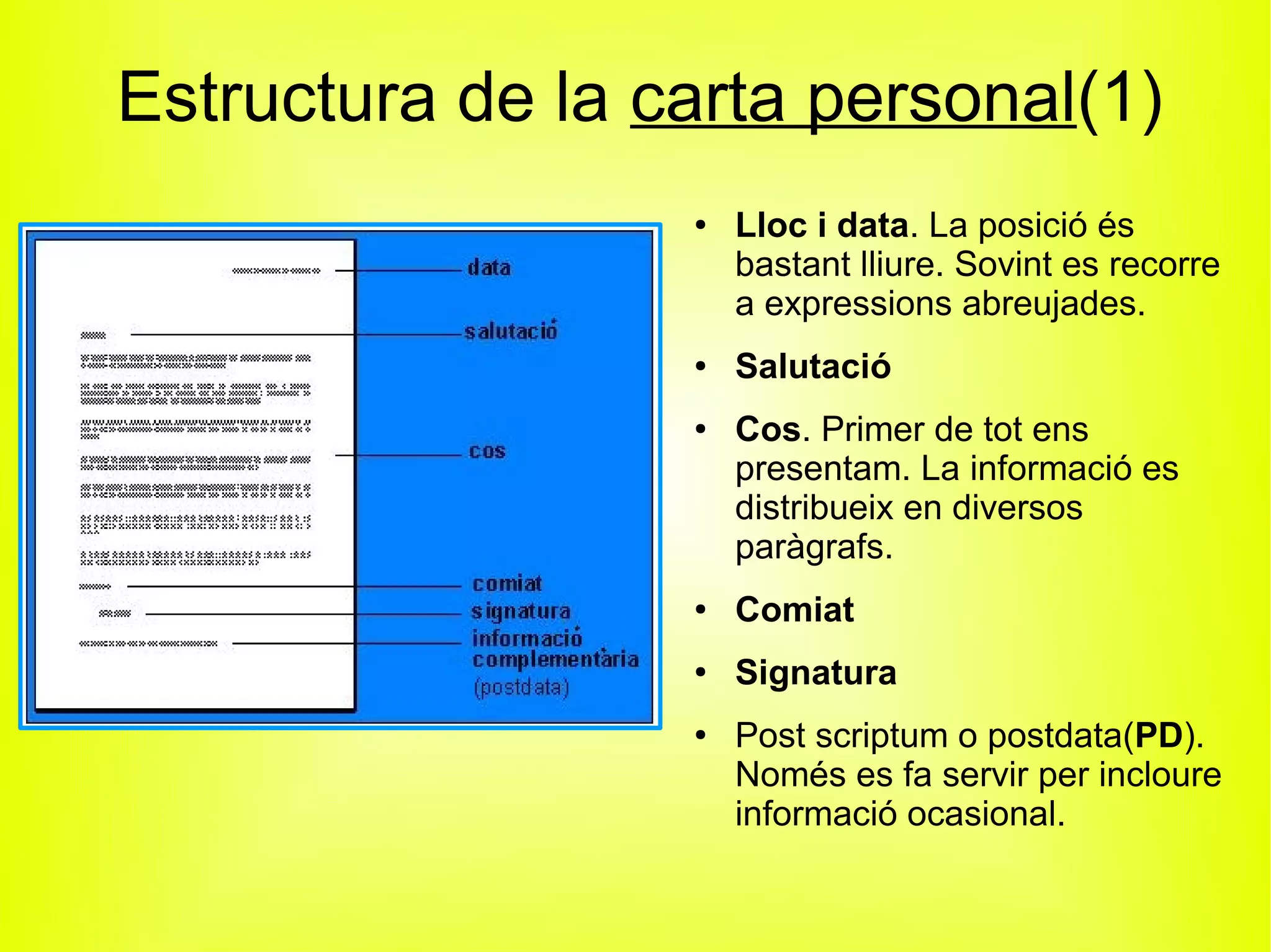 Estructura de la carta personal(1)
                  ●   Lloc i data. La posició és
                      bastant lliure. Sovint es recorre
                      a expressions abreujades.
                  ●   Salutació
                  ●   Cos. Primer de tot ens
                      presentam. La informació es
                      distribueix en diversos
                      paràgrafs.
                  ●   Comiat
                  ●
                      Signatura
                  ●
                      Post scriptum o postdata(PD).
                      Només es fa servir per incloure
                      informació ocasional.
 