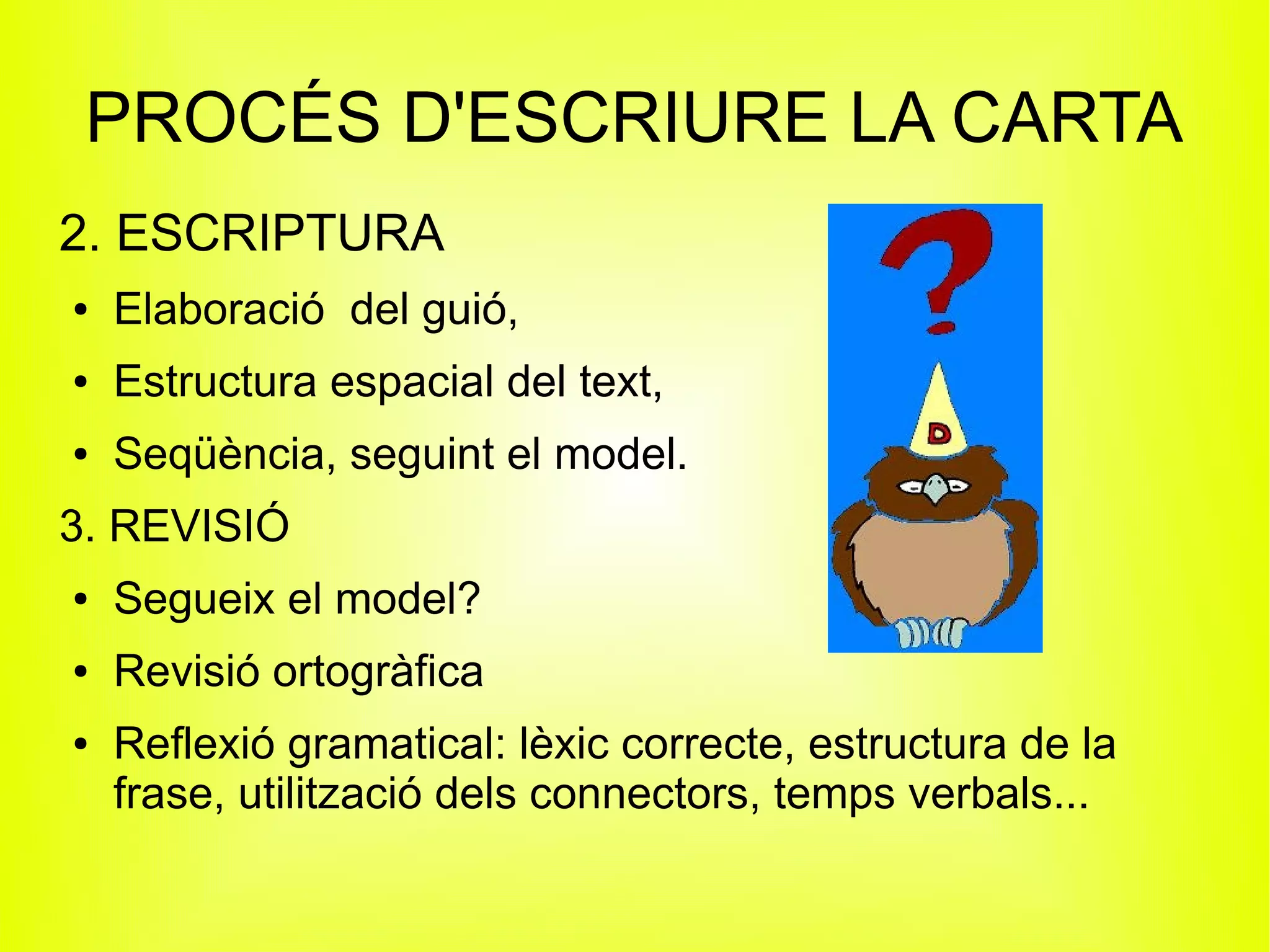 PROCÉS D'ESCRIURE LA CARTA
2. ESCRIPTURA
●   Elaboració del guió,
●   Estructura espacial del text,
●   Seqüència, seguint el model.
3. REVISIÓ
●   Segueix el model?
●   Revisió ortogràfica
●   Reflexió gramatical: lèxic correcte, estructura de la
    frase, utilització dels connectors, temps verbals...
 