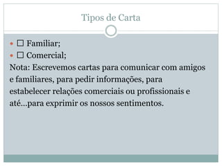 Tipos de Carta
 􀀖 Familiar;
 􀀖 Comercial;
Nota: Escrevemos cartas para comunicar com amigos
e familiares, para pedir informações, para
estabelecer relações comerciais ou profissionais e
até…para exprimir os nossos sentimentos.
 