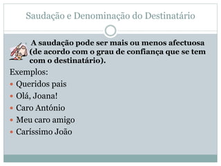 Saudação e Denominação do Destinatário
 A saudação pode ser mais ou menos afectuosa
(de acordo com o grau de confiança que se tem
com o destinatário).
Exemplos:
 Queridos pais
 Olá, Joana!
 Caro António
 Meu caro amigo
 Caríssimo João
 