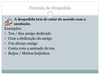 Fórmula de Despedida
A despedida tem de estar de acordo com a
saudação.
Exemplos:
 Teu / Seu amigo dedicado
 Com a dedicação do amigo
 Um abraço amigo
 Conta com a amizade do teu
 Beijos / Muitos beijinhos
 