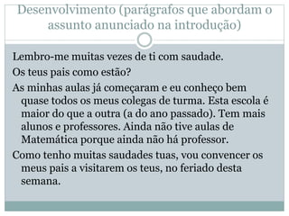 Desenvolvimento (parágrafos que abordam o
assunto anunciado na introdução)
Lembro-me muitas vezes de ti com saudade.
Os teus pais como estão?
As minhas aulas já começaram e eu conheço bem
quase todos os meus colegas de turma. Esta escola é
maior do que a outra (a do ano passado). Tem mais
alunos e professores. Ainda não tive aulas de
Matemática porque ainda não há professor.
Como tenho muitas saudades tuas, vou convencer os
meus pais a visitarem os teus, no feriado desta
semana.
 