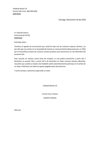 Santiago, Noviembre 26 del 2010
Sr. Eduardo Asfura
Comunicación N°222
SANTIAGO
Estimado señor:
Tenemos el agrado de comunicarle que usted ha sido uno de nuestros mejores clientes y es
por ello que nos vemos en la necesidad de hacerle un reconocimiento (descuento por un 45%)
por la maravillosa compra de nuestros nuevos producto que lanzaremos el 2 de diciembre del
presente año.
Esto consiste en nuestra nueva línea de muebles, la cual podrá encontrarla a partir del 2
diciembre en puente 530 y a partir del 5 de diciembre en todas nuestras tiendas adheridas,
recuerde que usando su tarjeta visa Falabella usted automáticamente participa en el sorteo de
un viaje a Indonesia con todos los gastos pagados para dos personas.
Y como siempre, estaremos esperando su visita.
Falabella Retail S.A
Graciela Graus Vásquez
GERENTE GENERAL
MGC/exd
Falabella Retail S.A
Puente 530, Fono: 600 390 6500
SANTIAGO
 