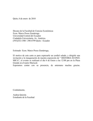 Quito, 6 de enero  de 2010<br />Decano de la Facultad de Ciencias Económicas<br />Econ. Marco Posso Zumárraga<br />Universidad Central del EcuadorCiudadela Universitaria. Av. América.<br />(593)252-1500 / 290-4799 Quito - Ecuador<br />Estimado  Econ. Marco Posso Zumárraga,<br />El motivo de esta carta es para expresarle un cordial saludo, y dirigirle una  invitación a la inauguración de nuestra exposición de “ HISTORIA ECONÓMICA”, el evento se realizará el día 6 de Enero a las 12:00 pm en la Plaza Grande en el teatro Mariscal.<br />Esperamos contar con su presencia, de antemano muchas gracias.<br />Cordialmente,Andrea Quirola<br />Estudiante de la Facultad<br />