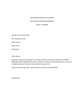 UNIVERSIDAD CENTRAL DEL ECUADOR<br />FACULTAD DE CIENCIAS ECONOMICAS<br />QUITO – ECUADOR<br />QUITO, 13 DE JULIO DE 2010<br />REF: Solicitase permiso<br />Señor Decano <br />Marco Posso<br />Economista<br />Señor decano:<br />Me dirijo a usted primero dándole mis cordiales saludos y que me sepa recibirlos yo VIVIANA CAROLINA ACOSTA QUINCHUELA solicito a usted que me dé el permiso para poder dar un examen atrasado ya que por motivos de enfermedad no lo pude rendir.<br />Espero me sepa comprender  y que de antemano me dé su consentimiento.<br />Atentamente<br />