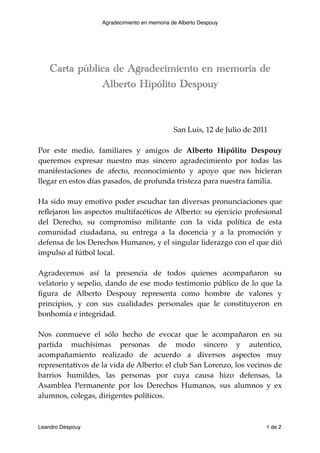 Agradecimiento en memoria de Alberto Despouy




    Carta pública de Agradecimiento en memoria de
               Alberto Hipólito Despouy




      
      
     
        
      
      
       San Luis, 12 de Julio de 2011

Por este medio, familiares y amigos de Alberto Hipólito Despouy
queremos expresar nuestro mas sincero agradecimiento por todas las
manifestaciones de afecto, reconocimiento y apoyo que nos hicieran
llegar en estos días pasados, de profunda tristeza para nuestra familia.

Ha sido muy emotivo poder escuchar tan diversas pronunciaciones que
reﬂejaron los aspectos multifacéticos de Alberto: su ejercicio profesional
del Derecho, su compromiso militante con la vida política de esta
comunidad ciudadana, su entrega a la docencia y a la promoción y
defensa de los Derechos Humanos, y el singular liderazgo con el que dió
impulso al fútbol local.

Agradecemos así la presencia de todos quienes acompañaron su
velatorio y sepelio, dando de ese modo testimonio público de lo que la
ﬁgura de Alberto Despouy representa como hombre de valores y
principios, y con sus cualidades personales que le constituyeron en
bonhomía e integridad.

Nos conmueve el sólo hecho de evocar que le acompañaron en su
partida muchísimas personas de modo sincero y autentico,
acompañamiento realizado de acuerdo a diversos aspectos muy
representativos de la vida de Alberto: el club San Lorenzo, los vecinos de
barrios humildes, las personas por cuya causa hizo defensas, la
Asamblea Permanente por los Derechos Humanos, sus alumnos y ex
alumnos, colegas, dirigentes políticos.



Leandro Despouy 
                              
                               1 de 2
 