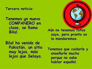 Tercera noticia: Tenemos un nuevo COMPAÑERO en clase, se llama Bilal. Bilal ha venido de Pakistán, un sitio muy lejos, más lejos que Selaya. Aún no tenemos fotos suya, pero pronto os la mandaremos. Tenemos que cuidarle y enseñarle mucho porque no sabe hablar español. 