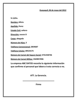 Guayaquil, 06 de mayo del 2012


Sr.(a)ita.

Nombre: Allicia

Apellido: Perez

Estado Civil: soltero

Dirección: sauces 8

Cargo: abogada

Número de Hijos: 3

Teléfono Convencional: 2859687

Teléfono Celular: 89524175

Número de Carnet del Seguro Social: 5741258746

Número de Carnet Militar: 3569857896

La empresa ABC DATOS necesita la siguiente información
que confirme el personal que labora si esta correcta o no.


                        ATT. La Gerencia.
               ____________________________
                             Firma
 