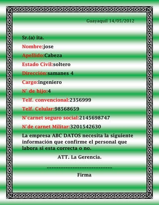 Guayaquil 14/05/2012



Sr.(a) ita.
Nombre:jose
Apellido:Cabeza
Estado Civil:soltero
Dirección:samanes 4
Cargo:ingeniero
N° de hijo:4
Telf. convencional:2356999
Telf. Celular:98568659
N°carnet seguro social:2145698747
N°de carnet Militar:3201542630
La empresa ABC DATOS necesita la siguiente
información que confirme el personal que
labora si esta correcta o no.
                  ATT. La Gerencia.
              ____________________________
                           Firma
 