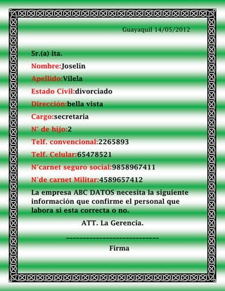 Guayaquil 14/05/2012



Sr.(a) ita.
Nombre:Joselin
Apellido:Vilela
Estado Civil:divorciado
Dirección:bella vista
Cargo:secretaria
N° de hijo:2
Telf. convencional:2265893
Telf. Celular:65478521
N°carnet seguro social:9858967411
N°de carnet Militar:4589657412
La empresa ABC DATOS necesita la siguiente
información que confirme el personal que
labora si esta correcta o no.
                  ATT. La Gerencia.
              ____________________________
                           Firma
 