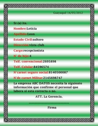 Guayaquil 14/05/2012



Sr.(a) ita.
Nombre:Leticia
Apellido:Leon
Estado Civil:soltero
Dirección:vista club
Cargo:recepcionista
N° de hijo:4
Telf. convencional:2695898
Telf. Celular:84596574
N°carnet seguro social:8140500087
N°de carnet Militar:2145698747
La empresa ABC DATOS necesita la siguiente
información que confirme el personal que
labora si esta correcta o no.
                  ATT. La Gerencia.
              ____________________________
                           Firma
 