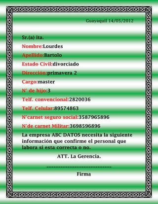 Guayaquil 14/05/2012



Sr.(a) ita.
Nombre:Lourdes
Apellido:Bartolo
Estado Civil:divorciado
Dirección:primavera 2
Cargo:master
N° de hijo:3
Telf. convencional:2820036
Telf. Celular:89574863
N°carnet seguro social:3587965896
N°de carnet Militar:3698596896
La empresa ABC DATOS necesita la siguiente
información que confirme el personal que
labora si esta correcta o no.
                  ATT. La Gerencia.
              ____________________________
                           Firma
 