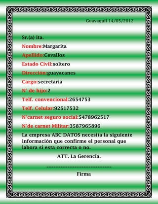 Guayaquil 14/05/2012



Sr.(a) ita.
Nombre:Margarita
Apellido:Cevallos
Estado Civil:soltero
Dirección:guayacanes
Cargo:secretaria
N° de hijo:2
Telf. convencional:2654753
Telf. Celular:92517532
N°carnet seguro social:5478962517
N°de carnet Militar:3587965896
La empresa ABC DATOS necesita la siguiente
información que confirme el personal que
labora si esta correcta o no.
                  ATT. La Gerencia.
              ____________________________
                           Firma
 