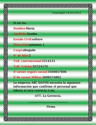 Guayaquil 14/05/2012



Sr.(a) ita.
Nombre:Maria
Apellido:Zumba
Estado Civil:soltero
Dirección:samanes 1
Cargo:abogada
N° de hijo:2
Telf. convencional:2314123
Telf. Celular:95524176
N°carnet seguro social:3569857896
N°de carnet Militar:3698574862
La empresa ABC DATOS necesita la siguiente
información que confirme el personal que
labora si esta correcta o no.
                  ATT. La Gerencia.
              ____________________________
                           Firma
 