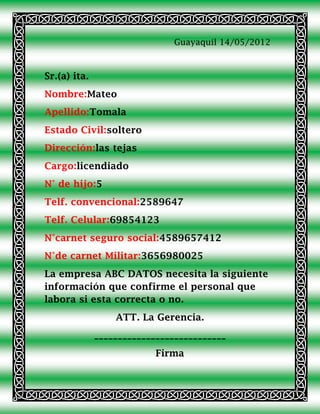 Guayaquil 14/05/2012



Sr.(a) ita.
Nombre:Mateo
Apellido:Tomala
Estado Civil:soltero
Dirección:las tejas
Cargo:licendiado
N° de hijo:5
Telf. convencional:2589647
Telf. Celular:69854123
N°carnet seguro social:4589657412
N°de carnet Militar:3656980025
La empresa ABC DATOS necesita la siguiente
información que confirme el personal que
labora si esta correcta o no.
                  ATT. La Gerencia.
              ____________________________
                           Firma
 