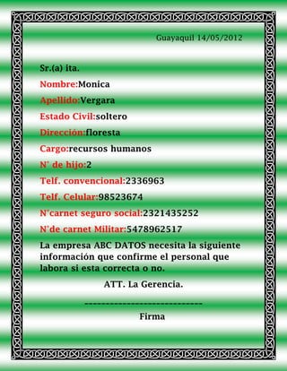 Guayaquil 14/05/2012



Sr.(a) ita.
Nombre:Monica
Apellido:Vergara
Estado Civil:soltero
Dirección:floresta
Cargo:recursos humanos
N° de hijo:2
Telf. convencional:2336963
Telf. Celular:98523674
N°carnet seguro social:2321435252
N°de carnet Militar:5478962517
La empresa ABC DATOS necesita la siguiente
información que confirme el personal que
labora si esta correcta o no.
                  ATT. La Gerencia.
              ____________________________
                           Firma
 