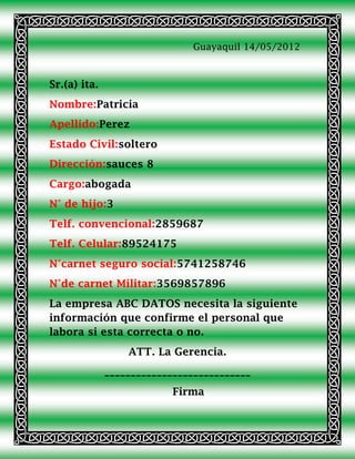 Guayaquil 14/05/2012



Sr.(a) ita.
Nombre:Patricia
Apellido:Perez
Estado Civil:soltero
Dirección:sauces 8
Cargo:abogada
N° de hijo:3
Telf. convencional:2859687
Telf. Celular:89524175
N°carnet seguro social:5741258746
N°de carnet Militar:3569857896
La empresa ABC DATOS necesita la siguiente
información que confirme el personal que
labora si esta correcta o no.
                  ATT. La Gerencia.
              ____________________________
                           Firma
 