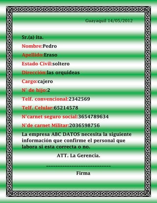 Guayaquil 14/05/2012



Sr.(a) ita.
Nombre:Pedro
Apellido:Eraso
Estado Civil:soltero
Dirección:las orquideas
Cargo:cajero
N° de hijo:2
Telf. convencional:2342569
Telf. Celular:65214578
N°carnet seguro social:3654789634
N°de carnet Militar:2036598756
La empresa ABC DATOS necesita la siguiente
información que confirme el personal que
labora si esta correcta o no.
                  ATT. La Gerencia.
              ____________________________
                           Firma
 
