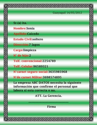 Guayaquil 14/05/2012



Sr.(a) ita.
Nombre:Sonia
Apellido:Caicedo
Estado Civil:soltero
Dirección:7 lagos
Cargo:limpieza
N° de hijo:2
Telf. convencional:2254789
Telf. Celular:96589321
N°carnet seguro social:3635985968
N°de carnet Militar:3698574895
La empresa ABC DATOS necesita la siguiente
información que confirme el personal que
labora si esta correcta o no.
                  ATT. La Gerencia.
              ____________________________
                           Firma
 