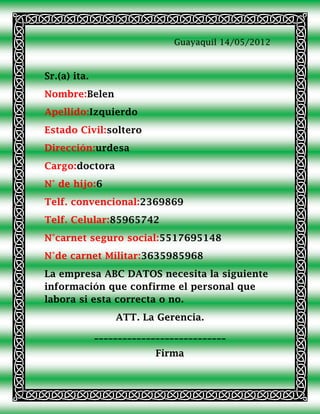 Guayaquil 14/05/2012



Sr.(a) ita.
Nombre:Belen
Apellido:Izquierdo
Estado Civil:soltero
Dirección:urdesa
Cargo:doctora
N° de hijo:6
Telf. convencional:2369869
Telf. Celular:85965742
N°carnet seguro social:5517695148
N°de carnet Militar:3635985968
La empresa ABC DATOS necesita la siguiente
información que confirme el personal que
labora si esta correcta o no.
                  ATT. La Gerencia.
              ____________________________
                           Firma
 