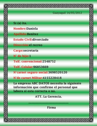 Guayaquil 14/05/2012



Sr.(a) ita.
Nombre:Daniela
Apellido:Benitez
Estado Civil:divorciado
Dirección:el recreo
Cargo:secretaria
N° de hijo:1
Telf. convencional:2548752
Telf. Celular:96853669
N°carnet seguro social:3698520120
N°de carnet Militar:4155228418
La empresa ABC DATOS necesita la siguiente
información que confirme el personal que
labora si esta correcta o no.
                  ATT. La Gerencia.
              ____________________________
                           Firma
 