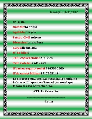 Guayaquil 14/05/2012



Sr.(a) ita.
Nombre:Gabriela
Apellido:Lvayen
Estado Civil:soltero
Dirección:La pradera
Cargo:licenciada
N° de hijo:3
Telf. convencional:2145874
Telf. Celular:85412563
N°carnet seguro social:2145896960
N°de carnet Militar:5517695148
La empresa ABC DATOS necesita la siguiente
información que confirme el personal que
labora si esta correcta o no.
                  ATT. La Gerencia.
              ____________________________
                           Firma
 