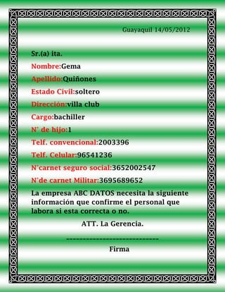 Guayaquil 14/05/2012



Sr.(a) ita.
Nombre:Gema
Apellido:Quiñones
Estado Civil:soltero
Dirección:villa club
Cargo:bachiller
N° de hijo:1
Telf. convencional:2003396
Telf. Celular:96541236
N°carnet seguro social:3652002547
N°de carnet Militar:3695689652
La empresa ABC DATOS necesita la siguiente
información que confirme el personal que
labora si esta correcta o no.
                  ATT. La Gerencia.
              ____________________________
                           Firma
 