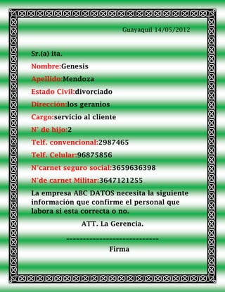 Guayaquil 14/05/2012



Sr.(a) ita.
Nombre:Genesis
Apellido:Mendoza
Estado Civil:divorciado
Dirección:los geranios
Cargo:servicio al cliente
N° de hijo:2
Telf. convencional:2987465
Telf. Celular:96875856
N°carnet seguro social:3659636398
N°de carnet Militar:3647121255
La empresa ABC DATOS necesita la siguiente
información que confirme el personal que
labora si esta correcta o no.
                  ATT. La Gerencia.
              ____________________________
                           Firma
 