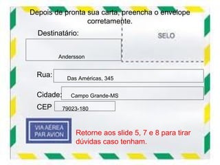 Depois de pronta sua carta, preencha o envelope
                 corretamente.
  Destinatário:


         Andersson


  Rua:       Das Américas, 345


  Cidade:     Campo Grande-MS

  CEP       79023-180



                Retorne aos slide 5, 7 e 8 para tirar
                dúvidas caso tenham.
 
