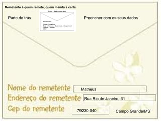 Remetente é quem remete, quem manda a carta.


 Parte de trás                                    Preencher com os seus dados




                                                Matheus

                                                  Rua Rio de Janeiro, 31

                                               79230-040          Campo Grande/MS
 