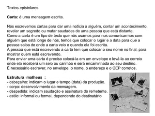 Textos epistolares

Carta: é uma mensagem escrita.

Nós escrevemos cartas para dar uma notícia a alguém, contar um acontecimento,
revelar um segredo ou matar saudades de uma pessoa que está distante.
Como a carta é um tipo de texto que nós usamos para nos comunicarmos com
alguém que está longe de nós, temos que colocar o lugar e a data para que a
pessoa saiba de onde a carta veio e quando ela foi escrita.
A pessoa que está escrevendo a carta tem que colocar o seu nome no final, para
mostrar quem está escrevendo.
Para enviar uma carta é preciso colocá-la em um envelope e levá-la ao correio
onde ela receberá um selo ou carimbo e será encaminhada ao seu destino.
É necessário escrever, no envelope, o nome, o endereço e o CEP corretos.

Estrutura matheus :
- cabeçalho: indicam o lugar e tempo (data) da produção.
- corpo: desenvolvimento da mensagem.
- despedida: indicam saudação e assinatura do remetente.
- estilo: informal ou formal, dependendo do destinatário
 