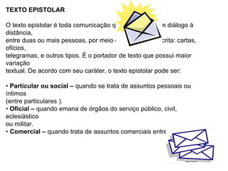 TEXTO EPISTOLAR

O texto epistolar é toda comunicação que estabelece um diálogo à
distância,
entre duas ou mais pessoas, por meio da linguagem escrita: cartas,
ofícios,
telegramas, e outros tipos. É o portador de texto que possui maior
variação
textual. De acordo com seu caráter, o texto epistolar pode ser:

• Particular ou social – quando se trata de assuntos pessoais ou
íntimos
(entre particulares ).
• Oficial – quando emana de órgãos do serviço público, civil,
eclesiástico
ou militar.
• Comercial – quando trata de assuntos comerciais entre empresas.
 