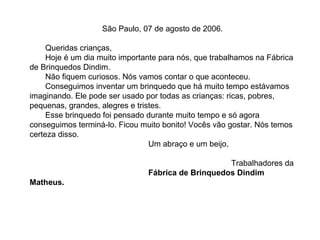 São Paulo, 07 de agosto de 2006.

     Queridas crianças,
     Hoje é um dia muito importante para nós, que trabalhamos na Fábrica
de Brinquedos Dindim.
     Não fiquem curiosos. Nós vamos contar o que aconteceu.
     Conseguimos inventar um brinquedo que há muito tempo estávamos
imaginando. Ele pode ser usado por todas as crianças: ricas, pobres,
pequenas, grandes, alegres e tristes.
     Esse brinquedo foi pensado durante muito tempo e só agora
conseguimos terminá-lo. Ficou muito bonito! Vocês vão gostar. Nós temos
certeza disso.
                                 Um abraço e um beijo,

                                                    Trabalhadores da
                                Fábrica de Brinquedos Dindim
Matheus.
 