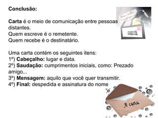 Conclusão:

Carta é o meio de comunicação entre pessoas
distantes.
Quem escreve é o remetente.
Quem recebe é o destinatário.

Uma carta contém os seguintes itens:
1º) Cabeçalho: lugar e data.
2º) Saudação: cumprimentos iniciais, como: Prezado
amigo...
3º) Mensagem: aquilo que você quer transmitir.
4º) Final: despedida e assinatura do nome
 
