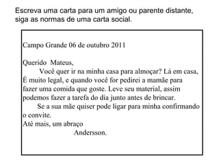 Escreva uma carta para um amigo ou parente distante,
siga as normas de uma carta social.


  Campo Grande 06 de outubro 2011

  Querido Mateus,
        Você quer ir na minha casa para almoçar? Lá em casa,
  É muito legal, e quando você for pedirei a mamãe para
  fazer uma comida que goste. Leve seu material, assim
  podemos fazer a tarefa do dia junto antes de brincar.
       Se a sua mãe quiser pode ligar para minha confirmando
  o convite.
  Até mais, um abraço
                    Andersson.
 