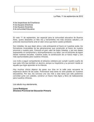 La Plata, 11 de septiembre de 2012


A los Inspectores de Enseñanza
A los Equipos Directivos
A los Equipos Docentes
A la comunidad Educativa
____________________________________________________________________


En este 11 de septiembre, tan especial para la comunidad educativa de Buenos
Aires, quiero desearles un feliz día y transmitirles mis más sinceros saludos y el
profundo reconocimiento ante el valor único que tiene vuestra profesión.

Son Ustedes, los que dejan alma y vida anticipando el futuro en nuestras aulas, los
formadores incansables de las generaciones que construirán el futuro de nuestra
provincia y nuestro país. Conozco el gran valor de todos Ustedes, y por eso deseo
expresarles mi compromiso y acompañamiento a su labor, con el horizonte de lograr
desde nuestras escuelas, nuestras aulas, la construcción de un futuro mejor y con
más oportunidades para nuestros niños/as.

Los invito a seguir compartiendo el esfuerzo cotidiano por cumplir nuestro sueño de
que cada niño sea también un alumno, porque su trayectoria y su porvenir reside en
aquello que logre aprender en la infancia.

Hoy muchos chicos dejaron de pasar sus días en la calle para recuperar la
esperanza dentro de las aulas. Profundizar esta tarea no será posible sin nuestros
educadores. Por eso, los convoco una vez más a esta tarea que sólo podremos
concretar junto con ustedes, construir un futuro más digno y lleno de realizaciones
para nuestros niños/as.


Los saludo muy atentamente,

Laura Rodríguez
Directora Provincial de Educación Primaria
 