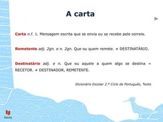 A carta

Carta n.f. 1. Mensagem escrita que se envia ou se recebe pelo correio.



Remetente adj. 2gn. e n. 2gn. Que ou quem remete. ≠ DESTINATÁRIO.



Destinatário adj. e n. Que ou aquele a quem algo se destina =
RECETOR. ≠ DESTINADOR, REMETENTE.


                                Dicionário Escolar 2.º Ciclo de Português, Texto
 