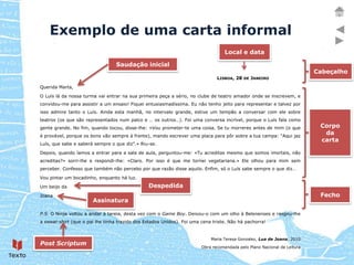Exemplo de uma carta informal
                                                                                  Local e data

                                  Saudação inicial
                                                                                                                          Cabeçalho
                                                                               LISBOA, 28 DE JANEIRO

Querida Marta,

O Luís lá da nossa turma vai entrar na sua primeira peça a sério, no clube de teatro amador onde se inscrevem, e
convidou-me para assistir a um ensaio! Fiquei entusiasmadíssima. Eu não tenho jeito para representar e talvez por
isso admire tanto o Luís. Ainda esta manhã, no intervalo grande, estive um tempão a conversar com ele sobre
teatros (os que são representados num palco e … os outros…). Foi uma conversa incrível, porque o Luís fala como
gente grande. No fim, quando tocou, disse-lhe: «Vou prometer-te uma coisa. Se tu morreres antes de mim (o que              Corpo
é provável, porque os bons vão sempre à frente), mando escrever uma placa para pôr sobre a tua campa: “Aqui jaz
                                                                                                                            da
                                                                                                                           carta
Luís, que sabe e saberá sempre o que diz”.» Riu-se.

Depois, quando íamos a entrar para a sala de aula, perguntou-me: «Tu acreditas mesmo que somos imortais, não
acreditas?» sorri-lhe e respondi-lhe: «Claro. Por isso é que me tornei vegetariana.» Ele olhou para mim sem
perceber. Confesso que também não percebo por que razão disse aquilo. Enfim, só o Luís sabe sempre o que diz…

Vou pintar um bocadinho, enquanto há luz.

Um beijo da                                     Despedida
Joana                                                                                                                      Fecho
                       Assinatura

P.S. O Ninja voltou a andar à tareia, desta vez com o Game Boy. Deixou-o com um olho à Belenenses e rasgou-lhe
a sweat-shirt (que o pai lhe tinha trazido dos Estados Unidos). Foi uma cena triste. Não há pachorra!


                                                                            Maria Teresa Gonzalez, Lua de Joana, 2010
Post Scriptum
                                                                        Obra recomendada pelo Plano Nacional de Leitura
 