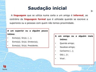 Saudação inicial
     A linguagem que se utiliza numa carta a um amigo é informal, ao
    contrário da linguagem formal que é utilizada quando se escreve a
    superiores ou a pessoas com quem não temos proximidade.


A um superior ou a alguém pouco
íntimo:
                                          A um amigo ou a alguém mais
•     Exmo(a). Sr(a). (…);
                                              íntimo:
•     Exmo(a). Sr(a). Diretor(a);
                                          •   Querido amigo;
•     Exmo(a). Sr(a). Presidente.
                                          •   Saudoso amigo;

                                          •   Caríssimo (…);

                                          •   Olá (…)!;

                                          •   Viva!.
 