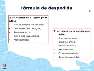 Fórmula de despedida

A um superior ou a alguém pouco
íntimo:

•   Com os melhores cumprimentos;

•   Com as melhores saudações;
                                    A um amigo ou a alguém mais
•   Respeitosamente;
                                        íntimo:
•   Com a mais elevada estima;
                                    •   O teu sempre amigo;
•   Atenciosamente.
                                    •   Um abraço amigo;

                                    •   Um grande abraço;

                                    •   Muitos beijinhos;

                                    •   Com grande amizade;

                                    •   Com muitas saudades.
 