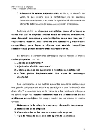Introducción a la Empresa
Tema 4. Dirección Estratégica

      3. Búsqueda de rentas empresariales, es decir, de creación de
          valor, lo que supone que la rentabilidad de los capitales
          invertidos sea superior a su coste de oportunidad, siendo éste un
          elemento determinante del proceso de decisión empresarial.


      Podemos definir la dirección estratégica como el proceso a
través del cual la empresa analiza tanto su entorno competitivo,
para descubrir amenazas y oportunidades, como sus recursos y
capacidades internas, para terminar sus fortalezas y debilidades
competitivas; para llegar a obtener una ventaja competitiva
sostenible que genere rendimientos extraordinarios.


      En definitiva el pensamiento estratégico implica hacerse al menos
cuatro preguntas como son:
   1. ¿Dónde competiremos?
   2. ¿Qué valor añadido crearemos?
   3. ¿Cómo podemos ser superiores a nuestros competidores?
   4. ¿Cómo       puede         implementarse   con   éxito   la   estrategia
      diseñada?


      Sólo contestando a las cuatros preguntas anteriores realizaremos
una gestión que puede ser tildada de estratégica al unir formulación con
desarrollo. Y, es precisamente de la respuesta a las cuestiones anteriores
de donde surgen los factores determinantes de la naturaleza de los
problemas estratégicos, los cuales pueden ser agrupados en cuatro
grupos:
   1. Naturaleza de la industria o sector en el compite la empresa
   2. Naturaleza de la empresa
   3. Circunstancias en las que se encuentra la empresa
   4. Tipo de mercado en el que está operando la empresa




                                                                            3
 
