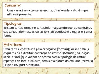 Conceito:
Uma carta é uma conversa escrita, direcionada a alguém que
não está presente.
Tipologias:
Existem cartas formais e cartas informais sendo que, ao contrários
das cartas informais, as cartas formais obedecem a regras e a uma
forma.
Estrutura:
Uma carta é constituída pelo cabeçalho (formais); local e data (à
esquerda ou à direita); endereço do emissor (formais); saudação
inicial e final (que variam de acordo com a tipologia da carta);
repetição do local e da data, com a assinatura do emissor (formais)
; e pelo P.S (post scriptum).
 