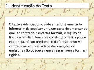 1. Identificação do Texto
O texto evidenciado no slide anterior é uma carta
informal mais precisamente um carta de amor sendo
que, ao contrário das cartas formais, o registo de
língua é familiar, tem uma construção frásica pouco
elaborada, há um predomínio da função emotiva
centrada na expressividade das emoções do
emissor e não obedece nem a regras, nem a formas
rígidas.
 