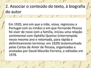 2. Associar o conteúdo do texto, à biografia
do autor
Em 1920, ano em que a mãe, viúva, regressou a
Portugal com os irmãos e em que Fernando Pessoa
foi viver de novo com a família, iniciou uma relação
sentimental com Ophélia Queiroz (interrompida
nesse mesmo ano e retomada, para rápida e
definitivamente terminar, em 1929) testemunhada
pelas Cartas de Amor de Pessoa, organizadas e
anotadas por David Mourão-Ferreira, e editadas em
1978.
 
