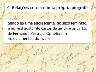 4. Relações com a minha própria biografia
Sendo eu uma adolescente, do sexo feminino,
é normal gostar de cartas de amor, e as cartas
de Fernando Pessoa a Ophélia são
ridiculamente adoráveis.
 